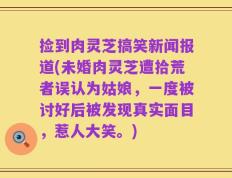 捡到肉灵芝搞笑新闻报道(未婚肉灵芝遭拾荒者误认为姑娘，一度被讨好后被发现真实面目，惹人大笑。)