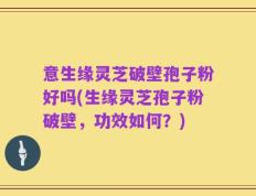 意生缘灵芝破壁孢子粉好吗(生缘灵芝孢子粉破壁，功效如何？)