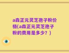 a森正元灵芝孢子粉价格(a森正元灵芝孢子粉的费用是多少？)