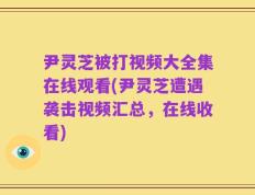 尹灵芝被打视频大全集在线观看(尹灵芝遭遇袭击视频汇总，在线收看)