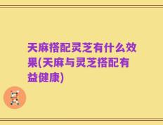 天麻搭配灵芝有什么效果(天麻与灵芝搭配有益健康)