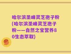 哈尔滨圣峰灵芝孢子粉(哈尔滨圣峰灵芝孢子粉——自然之宝营养80生态萃取)