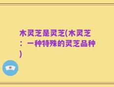 木灵芝是灵芝(木灵芝：一种特殊的灵芝品种)