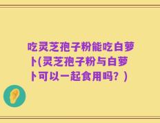 吃灵芝孢子粉能吃白萝卜(灵芝孢子粉与白萝卜可以一起食用吗？)