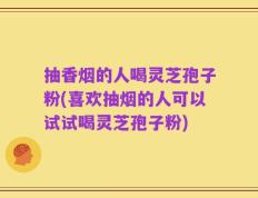 抽香烟的人喝灵芝孢子粉(喜欢抽烟的人可以试试喝灵芝孢子粉)