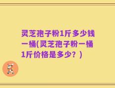 灵芝孢子粉1斤多少钱一桶(灵芝孢子粉一桶1斤价格是多少？)