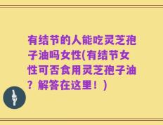 有结节的人能吃灵芝孢子油吗女性(有结节女性可否食用灵芝孢子油？解答在这里！)