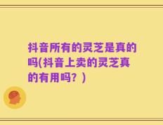 抖音所有的灵芝是真的吗(抖音上卖的灵芝真的有用吗？)