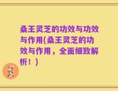 桑王灵芝的功效与功效与作用(桑王灵芝的功效与作用，全面细致解析！)