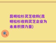 昆明松杉灵芝收购(昆明松杉收购灵芝企业为未来积攒力量)