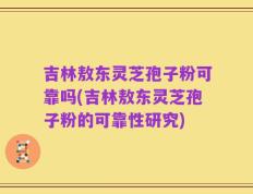 吉林敖东灵芝孢子粉可靠吗(吉林敖东灵芝孢子粉的可靠性研究)