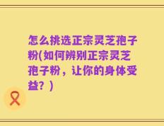 怎么挑选正宗灵芝孢子粉(如何辨别正宗灵芝孢子粉，让你的身体受益？)
