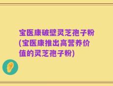 宝医康破壁灵芝孢子粉(宝医康推出高营养价值的灵芝孢子粉)