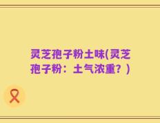 灵芝孢子粉土味(灵芝孢子粉：土气浓重？)