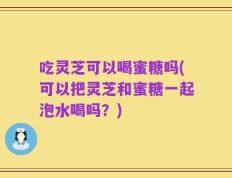 吃灵芝可以喝蜜糖吗(可以把灵芝和蜜糖一起泡水喝吗？)