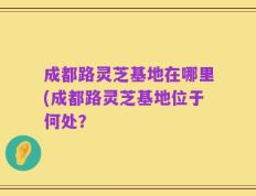 成都路灵芝基地在哪里(成都路灵芝基地位于何处？