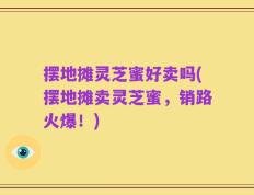 摆地摊灵芝蜜好卖吗(摆地摊卖灵芝蜜，销路火爆！)