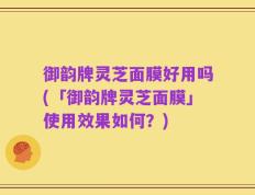 御韵牌灵芝面膜好用吗(「御韵牌灵芝面膜」使用效果如何？)