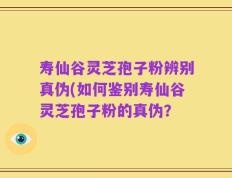 寿仙谷灵芝孢子粉辨别真伪(如何鉴别寿仙谷灵芝孢子粉的真伪？