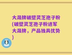 大晟牌破壁灵芝孢子粉(破壁灵芝孢子粉进军大晟牌，产品独具优势)
