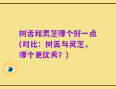 树舌和灵芝哪个好一点(对比：树舌与灵芝，哪个更优秀？)