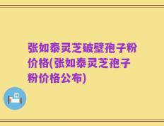 张如泰灵芝破壁孢子粉价格(张如泰灵芝孢子粉价格公布)