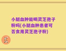 小腿血肿能喝灵芝孢子粉吗(小腿血肿患者可否食用灵芝孢子粉)