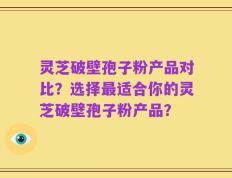 灵芝破壁孢子粉产品对比？选择最适合你的灵芝破壁孢子粉产品？
