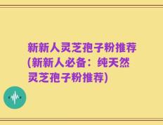 新新人灵芝孢子粉推荐(新新人必备：纯天然灵芝孢子粉推荐)