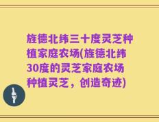 旌德北纬三十度灵芝种植家庭农场(旌德北纬30度的灵芝家庭农场种植灵芝，创造奇迹)