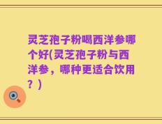 灵芝孢子粉喝西洋参哪个好(灵芝孢子粉与西洋参，哪种更适合饮用？)