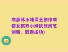 成都苏小妹灵芝创作成都女孩苏小妹挑战灵芝创新，取得成功)