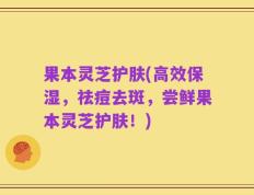 果本灵芝护肤(高效保湿，祛痘去斑，尝鲜果本灵芝护肤！)