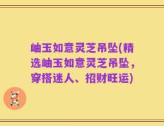岫玉如意灵芝吊坠(精选岫玉如意灵芝吊坠，穿搭迷人、招财旺运)