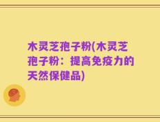 木灵芝孢子粉(木灵芝孢子粉：提高免疫力的天然保健品)