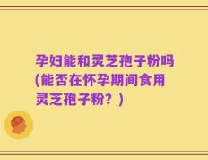 孕妇能和灵芝孢子粉吗(能否在怀孕期间食用灵芝孢子粉？)