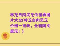 林芝白肉灵芝价格表图片大全(林芝白肉灵芝价格一览表，全新图文展示！)