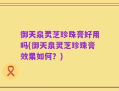 御天泉灵芝珍珠膏好用吗(御天泉灵芝珍珠膏效果如何？)