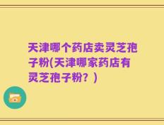 天津哪个药店卖灵芝孢子粉(天津哪家药店有灵芝孢子粉？)