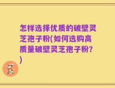 怎样选择优质的破壁灵芝孢子粉(如何选购高质量破壁灵芝孢子粉？)