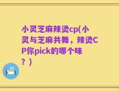 小灵芝麻辣烫cp(小灵与芝麻共舞，辣烫CP你pick的哪个味？)