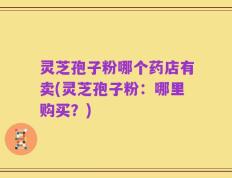 灵芝孢子粉哪个药店有卖(灵芝孢子粉：哪里购买？)