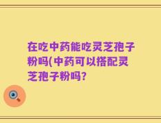 在吃中药能吃灵芝孢子粉吗(中药可以搭配灵芝孢子粉吗？