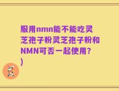 服用nmn能不能吃灵芝孢子粉灵芝孢子粉和NMN可否一起使用？)
