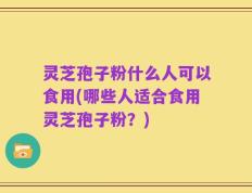 灵芝孢子粉什么人可以食用(哪些人适合食用灵芝孢子粉？)