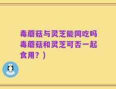 毒蘑菇与灵芝能同吃吗毒蘑菇和灵芝可否一起食用？)