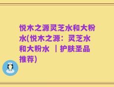 悦木之源灵芝水和大粉水(悦木之源：灵芝水和大粉水 ｜护肤圣品推荐)