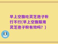 早上空腹吃灵芝孢子粉行不行(早上空腹服用灵芝孢子粉有效吗？)