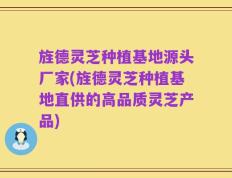 旌德灵芝种植基地源头厂家(旌德灵芝种植基地直供的高品质灵芝产品)