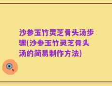 沙参玉竹灵芝骨头汤步骤(沙参玉竹灵芝骨头汤的简易制作方法)